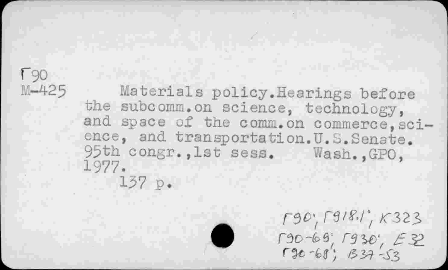 ﻿rgo
M-425 Materials policy.Hearings before the subcomm.on science, technology, and space of the comm.on commerce,science, and transportation.U.S.Senate. 95th congr,,lst sess. Wash.,GPO, 1977.
197 p.
/C323
330	39 w, /331